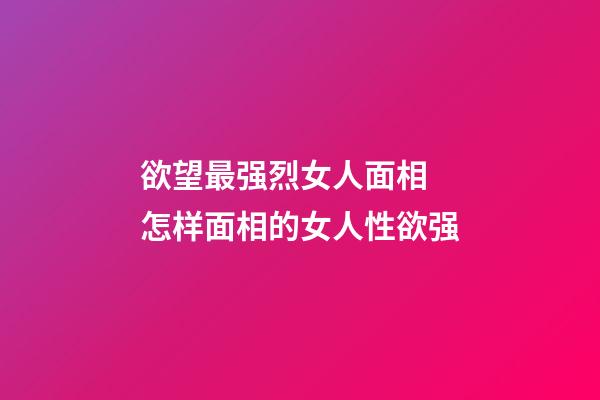 欲望最强烈女人面相 怎样面相的女人性欲强